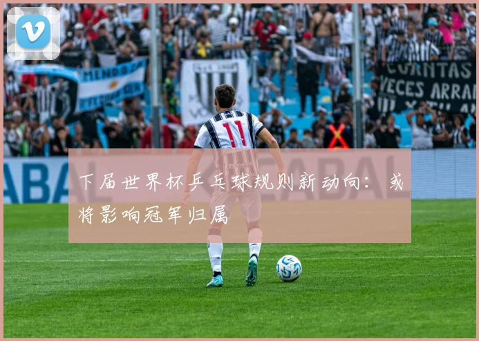 下届世界杯乒乓球规则新动向：或将影响冠军归属