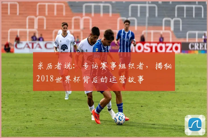 亲历者说：专访赛事组织者，揭秘2018世界杯背后的运营故事