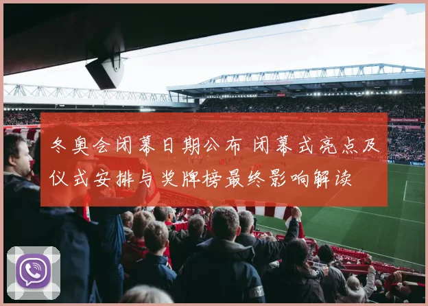 冬奥会闭幕日期公布 闭幕式亮点及仪式安排与奖牌榜最终影响解读