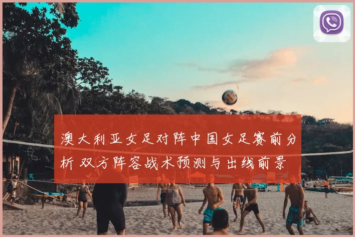 澳大利亚女足对阵中国女足赛前分析 双方阵容战术预测与出线前景