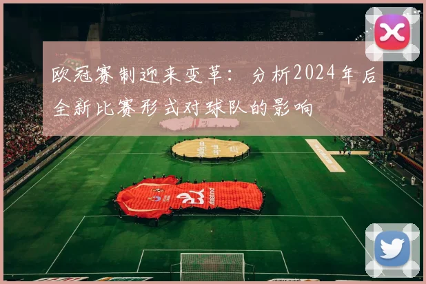 欧冠赛制迎来变革：分析2024年后全新比赛形式对球队的影响