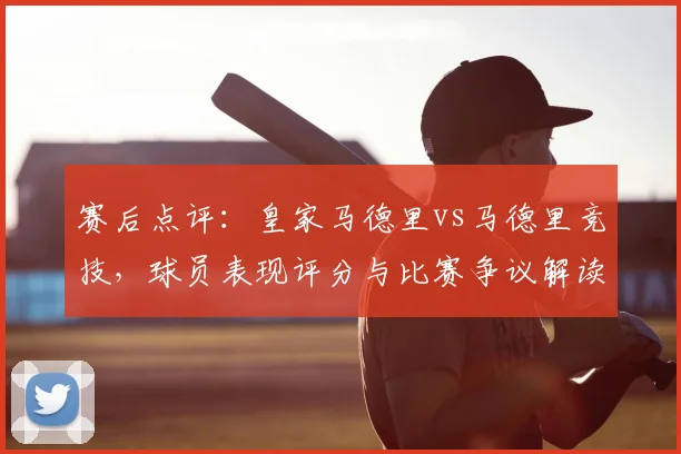 赛后点评：皇家马德里vs马德里竞技，球员表现评分与比赛争议解读
