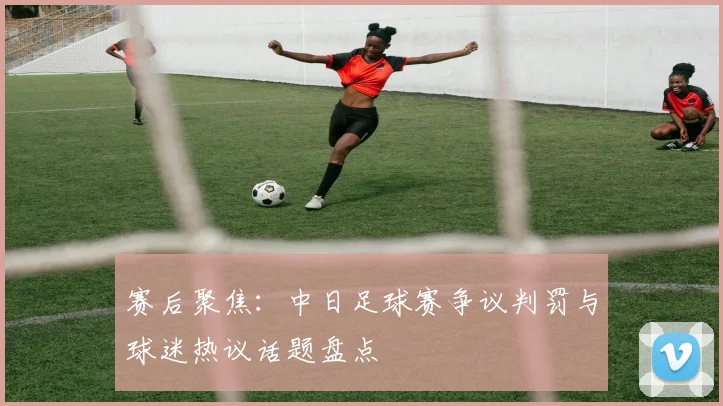 赛后聚焦：中日足球赛争议判罚与球迷热议话题盘点