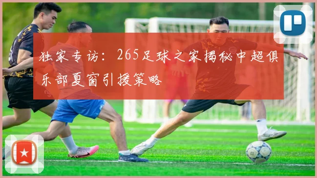 独家专访：265足球之家揭秘中超俱乐部夏窗引援策略