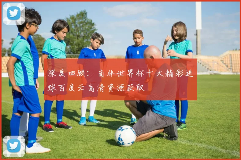 深度回顾：南非世界杯十大精彩进球百度云高清资源获取