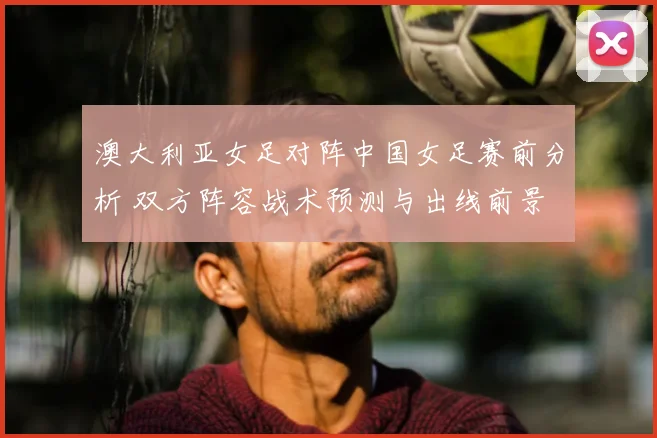 澳大利亚女足对阵中国女足赛前分析 双方阵容战术预测与出线前景