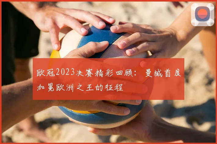 欧冠2023决赛精彩回顾：曼城首度加冕欧洲之王的征程