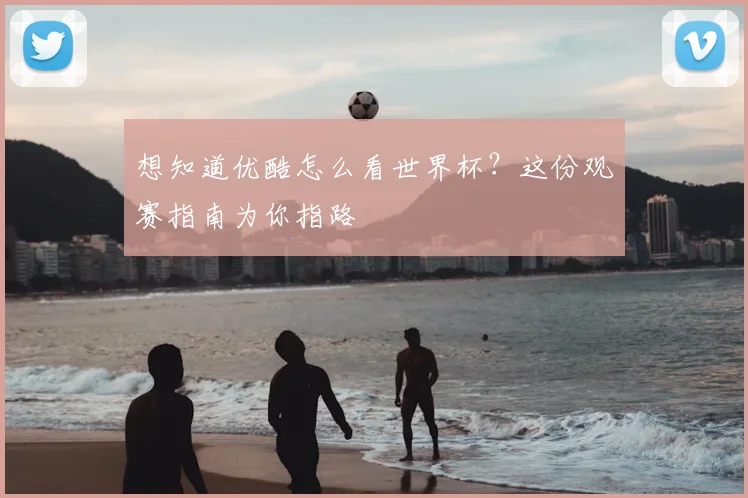 想知道优酷怎么看世界杯？这份观赛指南为你指路