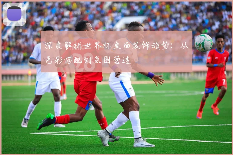 深度解析世界杯桌面装饰趋势:从色彩搭配到氛围营造