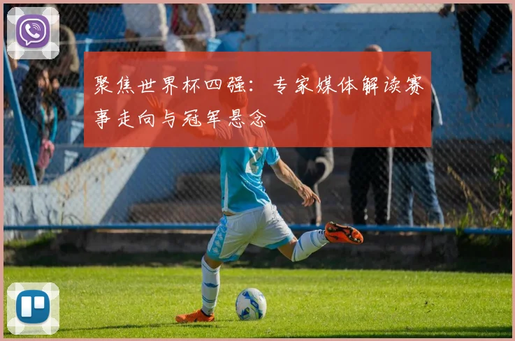 聚焦世界杯四强：专家媒体解读赛事走向与冠军悬念