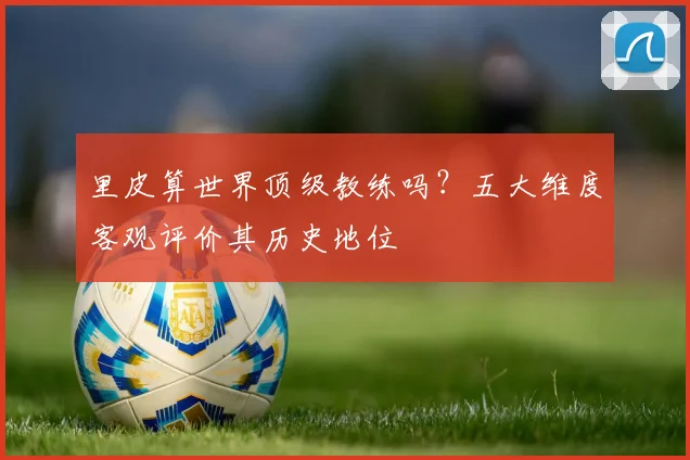 里皮算世界顶级教练吗？五大维度客观评价其历史地位