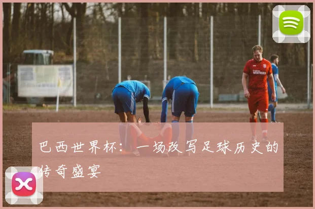 巴西世界杯：一场改写足球历史的传奇盛宴