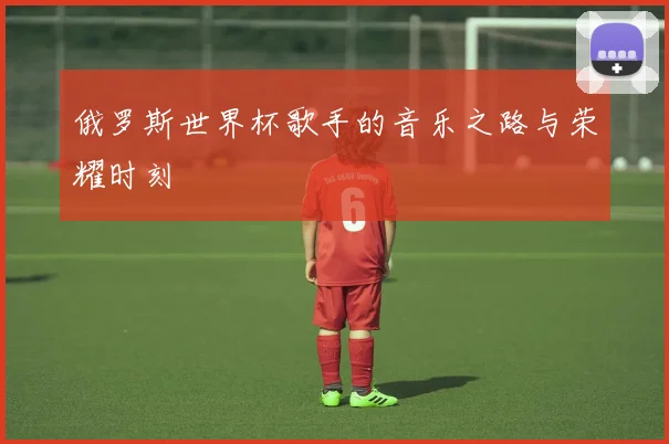 俄罗斯世界杯歌手的音乐之路与荣耀时刻