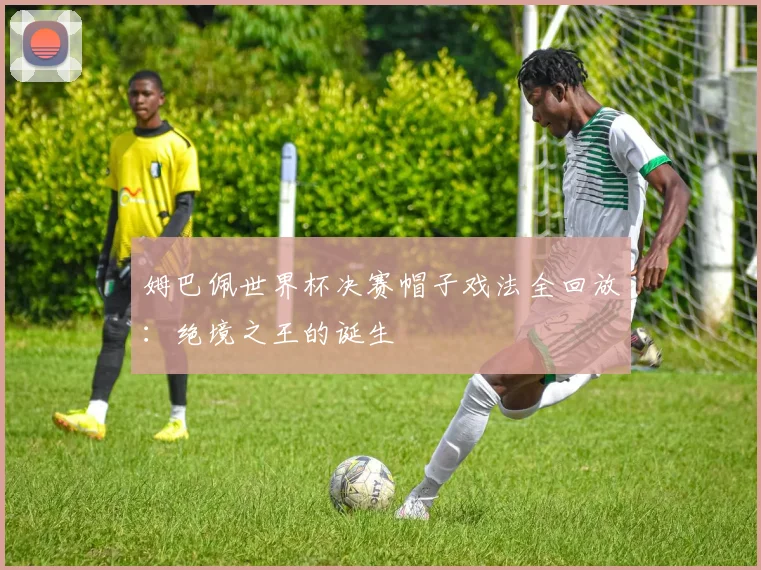 姆巴佩世界杯决赛帽子戏法全回放：绝境之王的诞生