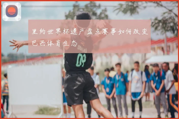 里约世界杯遗产盘点赛事如何改变巴西体育生态